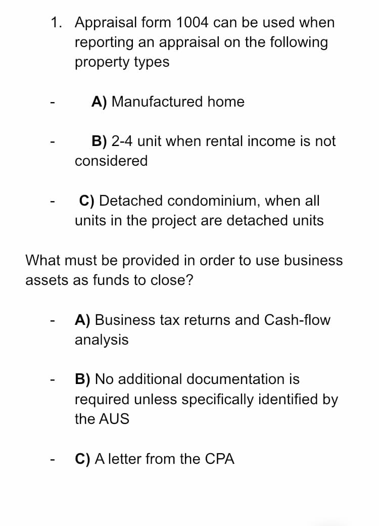 1. Appraisal form 1004 can be used when
reporting an appraisal on the following
property types
A) Manufactured home
B) 2-4 unit when rental income is not
considered
C) Detached condominium, when all
units in the project are detached units
What must be provided in order to use business
assets as funds to close?
A) Business tax returns and Cash-flow
analysis
B) No additional documentation is
required unless specifically identified by
the AUS
C) A letter from the CPA
