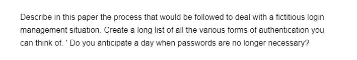 Describe in this paper the process that would be followed to deal with a fictitious login
management situation. Create a long list of all the various forms of authentication you
can think of. 'Do you anticipate a day when passwords are no longer necessary?