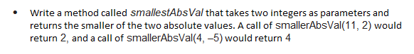 Write a method called smallestAbs Val that takes two integers as parameters and
returns the smaller of the two absolute values. A call of smallerAbsVal(11, 2) would
return 2, and a call of smallerAbsVal(4,-5) would return 4