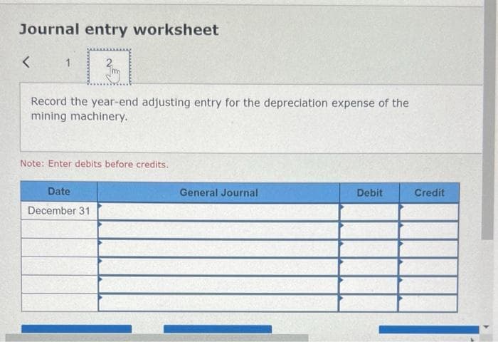 Journal entry worksheet
<
1
Record the year-end adjusting entry for the depreciation expense of the
mining machinery.
Note: Enter debits before credits.
Date
December 31
General Journal
Debit
Credit