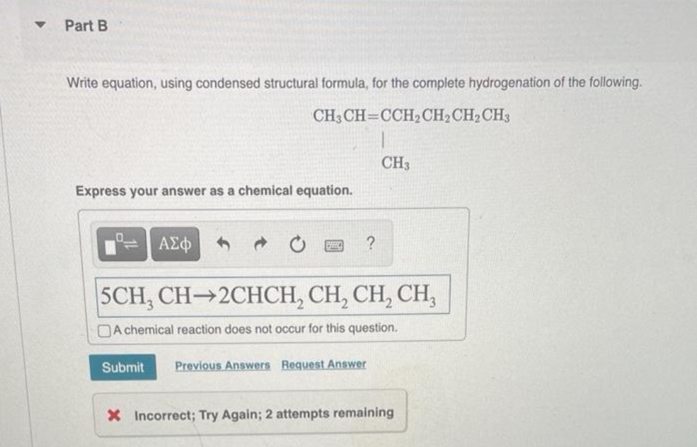 Part B
Write equation, using condensed structural formula, for the complete hydrogenation of the following.
CH3CH=CCH₂CH₂ CH₂ CH3
Express your answer as a chemical equation.
1
ΑΣΦ
?
CH3
5CH, CH-2CHCH₂ CH₂ CH₂ CH₂
DA chemical reaction does not occur for this question.
Submit Previous Answers Request Answer
X Incorrect; Try Again; 2 attempts remaining