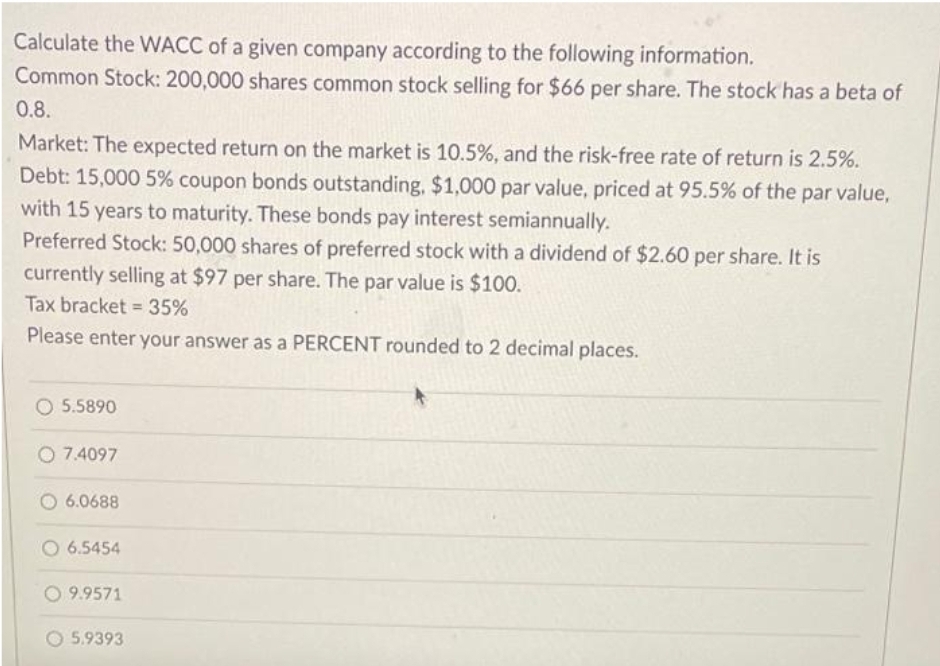 Calculate the WACC of a given company according to the following information.
Common Stock: 200,000 shares common stock selling for $66 per share. The stock has a beta of
0.8.
Market: The expected return on the market is 10.5%, and the risk-free rate of return is 2.5%.
Debt: 15,000 5% coupon bonds outstanding, $1,000 par value, priced at 95.5% of the par value,
with 15 years to maturity. These bonds pay interest semiannually.
Preferred Stock: 50,000 shares of preferred stock with a dividend of $2.60 per share. It is
currently selling at $97 per share. The par value is $100.
Tax bracket = 35%
Please enter your answer as a PERCENT rounded to 2 decimal places.
O 5.5890
O 7.4097
6.0688
6.5454
O9.9571
5.9393