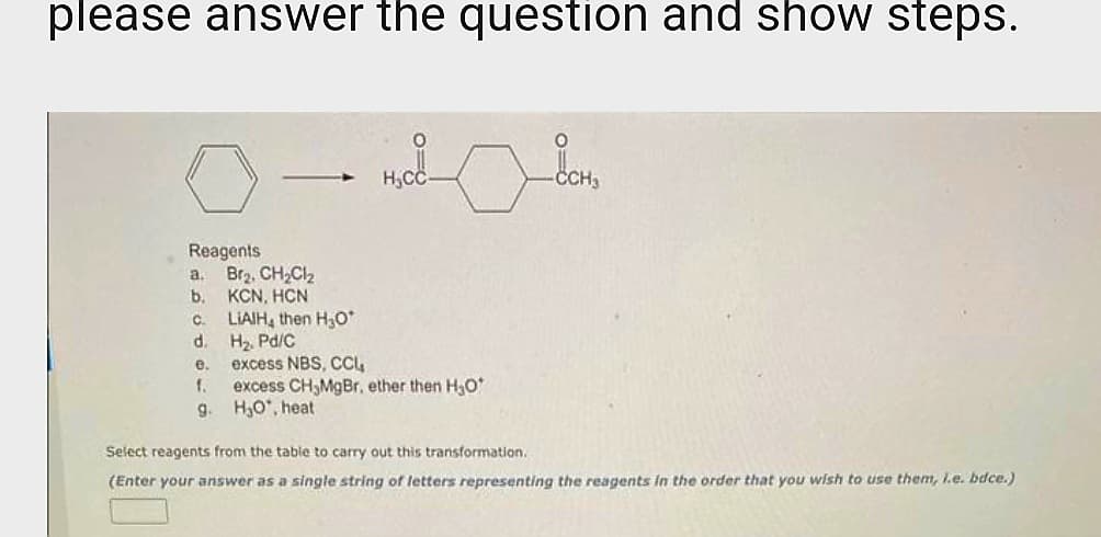please answer the question and show steps.
Reagents
a.
b.
C.
d.
e.
f.
9.
Br₂, CH₂Cl₂
KCN, HƠN
LIAIH, then H₂O*
H₂. Pd/C
H₂CC
excess NBS, CCL₂
excess CH,MgBr, ether then H₂O*
H₂O, heat.
O
-ČCH3
Select reagents from the table to carry out this transformation.
(Enter your answer as a single string of letters representing the reagents in the order that you wish to use them, l.e. bdce.)