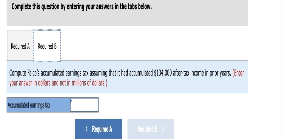 Complete this question by entering your answers in the tabs below.
Required A Required B
Compute Falco's accumulated earnings tax assuming that it had accumulated $134,000 after-tax income in prior years. (Enter
your answer in dollars and not in millions of dollars.)
Accumulated earnings tax
< Required A
Required B >