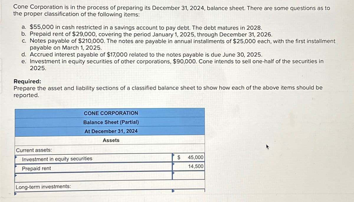 Cone Corporation is in the process of preparing its December 31, 2024, balance sheet. There are some questions as to
the proper classification of the following items:
a. $55,000 in cash restricted in a savings account to pay debt. The debt matures in 2028.
b. Prepaid rent of $29,000, covering the period January 1, 2025, through December 31, 2026.
c. Notes payable of $210,000. The notes are payable in annual installments of $25,000 each, with the first installment
payable on March 1, 2025.
d. Accrued interest payable of $17,000 related to the notes payable is due June 30, 2025.
e. Investment in equity securities of other corporations, $90,000. Cone intends to sell one-half of the securities in
2025.
Required:
Prepare the asset and liability sections of a classified balance sheet to show how each of the above items should be
reported.
CONE CORPORATION
Balance Sheet (Partial)
At December 31, 2024
Assets
Current assets:
Investment in equity securities
Prepaid rent
Long-term investments:
$
45,000
14,500