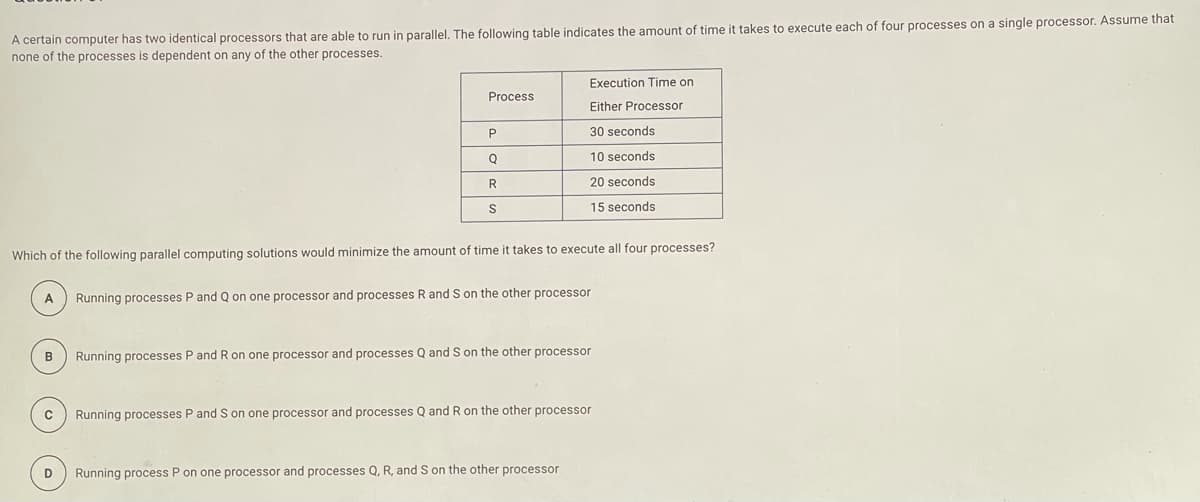 A certain computer has two identical processors that are able to run in parallel. The following table indicates the amount of time it takes to execute each of four processes on a single processor. Assume that
none of the processes is dependent on any of the other processes.
Execution Time on
Process
Either Processor
30 seconds
10 seconds
20 seconds
S
15 seconds
Which of the following parallel computing solutions would minimize the amount of time it takes to execute all four processes?
A
Running processes P and Q on one processor and processes R and S on the other processor
B
Running processes P and R on one processor and processes Q and S on the other processor
Running processes P and S on one processor and processes Q and R on the other processor
D
Running process P on one processor and processes Q, R, and S on the other processor
