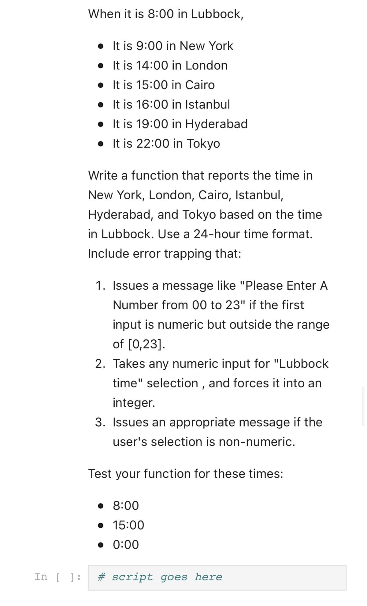 When it is 8:00 in Lubbock,
• It is 9:00 in New York
• It is 14:00 in London
• It is 15:00 in Cairo
• It is 16:00 in Istanbul
• It is 19:00 in Hyderabad
• It is 22:00 in Tokyo
Write a function that reports the time in
New York, London, Cairo, Istanbul,
Hyderabad, and Tokyo based on the time
in Lubbock. Use a 24-hour time format.
Include error trapping that:
1. Issues a message like "Please Enter A
Number from 00 to 23" if the first
input is numeric but outside the range
of [0,23].
2. Takes any numeric input for "Lubbock
time" selection , and forces it into an
integer.
3. Issues an appropriate message if the
user's selection is non-numeric.
Test your function for these times:
• 8:00
• 15:00
• 0:00
In [ ]:
# script goes here
