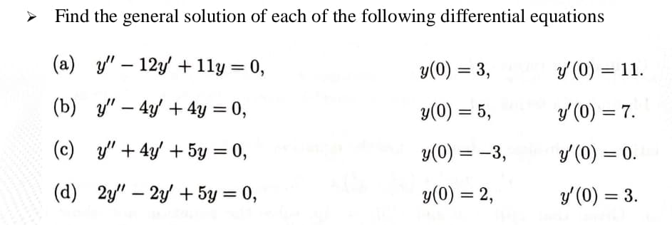 Find the general solution of each of the following differential equations
-
(a) y" 12y + 11y = 0,
y(0) = 3,
y'(0) = 11.
(b) y"-4y+ 4y = 0,
y(0) = 5,
y'(0) = 7.
(c) y" +4y' + 5y = 0,
y(0) = -3,
y'(0) = 0.
(d) 2y" - 2y + 5y = 0,
y(0) = 2,
y'(0) = 3.