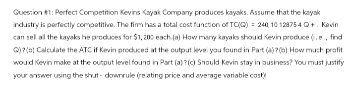 Question #1: Perfect Competition Kevins Kayak Company produces kayaks. Assume that the kayak
industry is perfectly competitive. The firm has a total cost function of TC(Q) = 240,10 12875 4 Q+. Kevin
can sell all the kayaks he produces for $1,200 each.(a) How many kayaks should Kevin produce (i.e., find
Q)? (b) Calculate the ATC if Kevin produced at the output level you found in Part (a)? (b) How much profit
would Kevin make at the output level found in Part (a)? (c) Should Kevin stay in business? You must justify
your answer using the shut-downrule (relating price and average variable cost)!