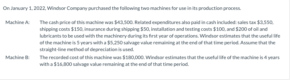 On January 1, 2022, Windsor Company purchased the following two machines for use in its production process.
The cash price of this machine was $43,500. Related expenditures also paid in cash included: sales tax $3,550,
shipping costs $150, insurance during shipping $50, installation and testing costs $100, and $200 of oil and
Machine A:
lubricants to be used with the machinery during its first year of operations. Windsor estimates that the useful life
of the machine is 5 years with a $5,250 salvage value remaining at the end of that time period. Assume that the
straight-line method of depreciation is used.
The recorded cost of this machine was $180,000. Windsor estimates that the useful life of the machine is 4 years
with a $16,800 salvage value remaining at the end of that time period.
Machine B:
