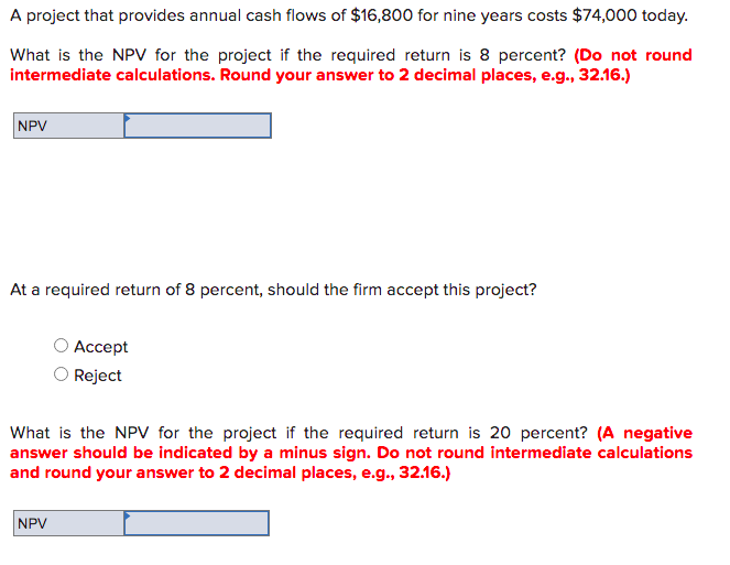 A project that provides annual cash flows of $16,800 for nine years costs $74,000 today.
What is the NPV for the project if the required return is 8 percent? (Do not round
intermediate calculations. Round your answer to 2 decimal places, e.g., 32.16.)
NPV
At a required return of 8 percent, should the firm accept this project?
Аcсept
Reject
What is the NPv for the project if the required return is 20 percent? (A negative
answer should be indicated by a minus sign. Do not round intermediate calculations
and round your answer to 2 decimal places, e.g., 32.16.)
NPV
