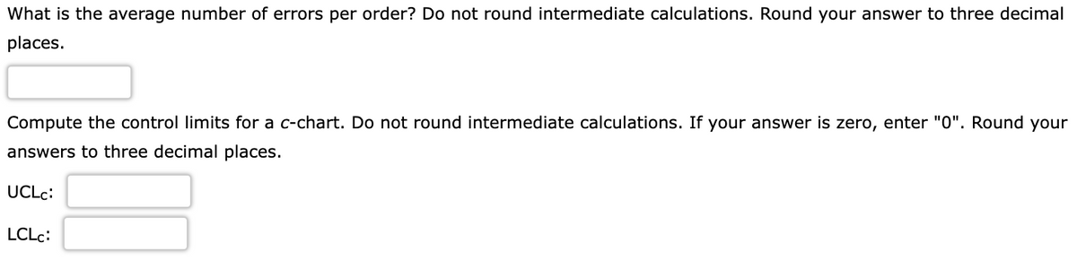 What is the average number of errors per order? Do not round intermediate calculations. Round your answer to three decimal
places.
Compute the control limits for a c-chart. Do not round intermediate calculations. If your answer is zero, enter "0". Round your
answers to three decimal places.
UCLC:
LCLC: