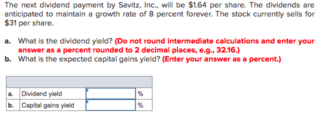 The next dividend payment by Savitz, Inc., will be $1.64 per share. The dividends are
anticipated to maintain a growth rate of 8 percent forever. The stock currently sells for
$31 per share.
a. What is the dividend yield? (Do not round intermediate calculations and enter your
answer as a percent rounded to 2 decimal places, e.g., 32.16.)
b. What is the expected capital gains yield? (Enter your answer as a percent.)
Dividend yield
%
а.
b. Capital gains yield
%

