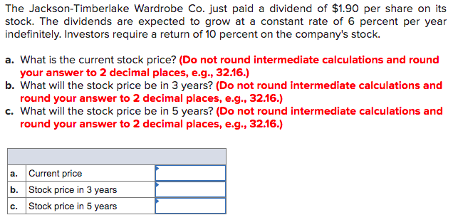 The Jackson-Timberlake Wardrobe Co. just paid a dividend of $1.90 per share on its
stock. The dividends are expected to grow at a constant rate of 6 percent per year
indefinitely. Investors require a return of 10 percent on the company's stock.
a. What is the current stock price? (Do not round intermediate calculations and round
your answer to 2 decimal places, e.g., 32.16.)
b. What will the stock price be in 3 years? (Do not round intermediate calculations and
round your answer to 2 decimal places, e.g., 32.16.)
c. What will the stock price be in 5 years? (Do not round intermediate calculations and
round your answer to 2 decimal places, e.g., 32.16.)
a. Current price
b. Stock price in 3 years
c. Stock price in 5 years
