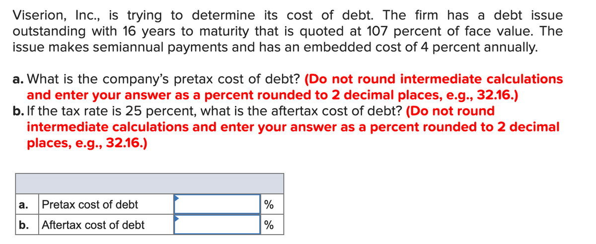 Viserion, Inc., is trying to determine its cost of debt. The firm has a debt issue
outstanding with 16 years to maturity that is quoted at 107 percent of face value. The
issue makes semiannual payments and has an embedded cost of 4 percent annually.
a. What is the company's pretax cost of debt? (Do not round intermediate calculations
and enter your answer as a percent rounded to 2 decimal places, e.g., 32.16.)
b. If the tax rate is 25 percent, what is the aftertax cost of debt? (Do not round
intermediate calculations and enter your answer as a percent rounded to 2 decimal
places, e.g., 32.16.)
а.
Pretax cost of debt
%
b.
Aftertax cost of debt
%
