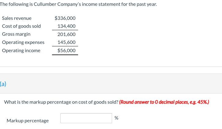The following is Cullumber Company's income statement for the past year.
Sales revenue
$336,000
Cost of goods sold
134,400
Gross margin
201,600
Operating expenses
145,600
Operating income
$56,000
(a)
What is the markup percentage on cost of goods sold? (Round answer to O decimal places, e.g. 45%.)
Markup percentage
