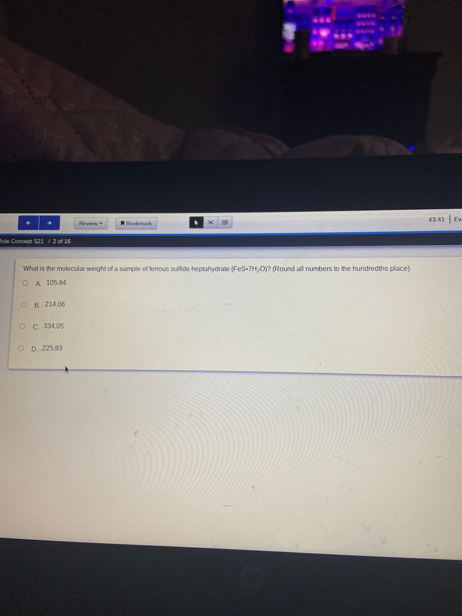 43:41
Ev.
Review -
A Bookmark
Hole Concept S21 / 2 of 16
What is the molecular weight of a sample of ferrous sulfide heptahydrate (FeS-7H,0)? (Round all numbers to the hundredths place)
O A. 105.94
O B. 214.06
C. 334,05
O D. 225.93
