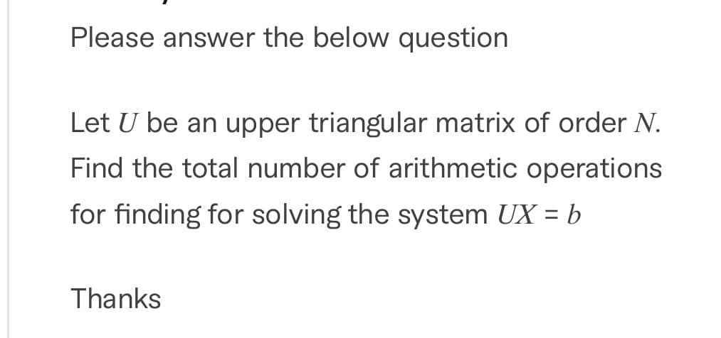 Please answer the below question
Let U be an upper triangular matrix of order N.
Find the total number of arithmetic operations
for finding for solving the system UX = b
Thanks
