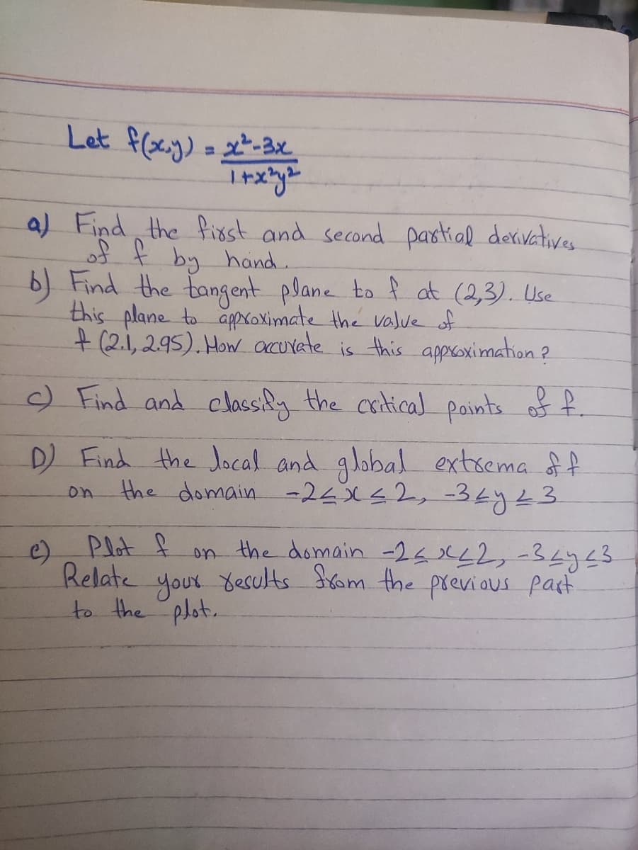 Let f(x,y) = x²-3x
1+x²y²
a) Find the first and second partial derivatives.
of f by hand.
b) Find the tangent plane to f at (2,3). Use
this plane to approximate the value of
+ (2.1, 2.95). How accurate is this approximation?
c) Find and classify the critical points of f.
D) Find the local and global extrema of f
the domain -2≤x≤2, 34y 23
on
Plot f on the domain -2<x<2, -327 23
Relate
your results from the previous part
to the plot.