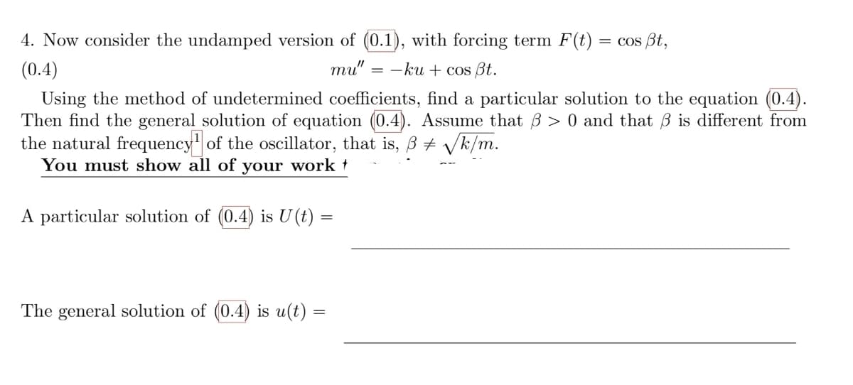 4. Now consider the undamped version of (0.1), with forcing term F(t) = cos ßt,
(0.4)
mu"
=-ku + cos Bt.
Using the method of undetermined coefficients, find a particular solution to the equation (0.4).
Then find the general solution of equation (0.4). Assume that 3 > 0 and that is different from
the natural frequency of the oscillator, that is, ß ‡ √k/m.
You must show all of your work †
A particular solution of (0.4) is U(t) =
The general solution of (0.4) is u(t) =