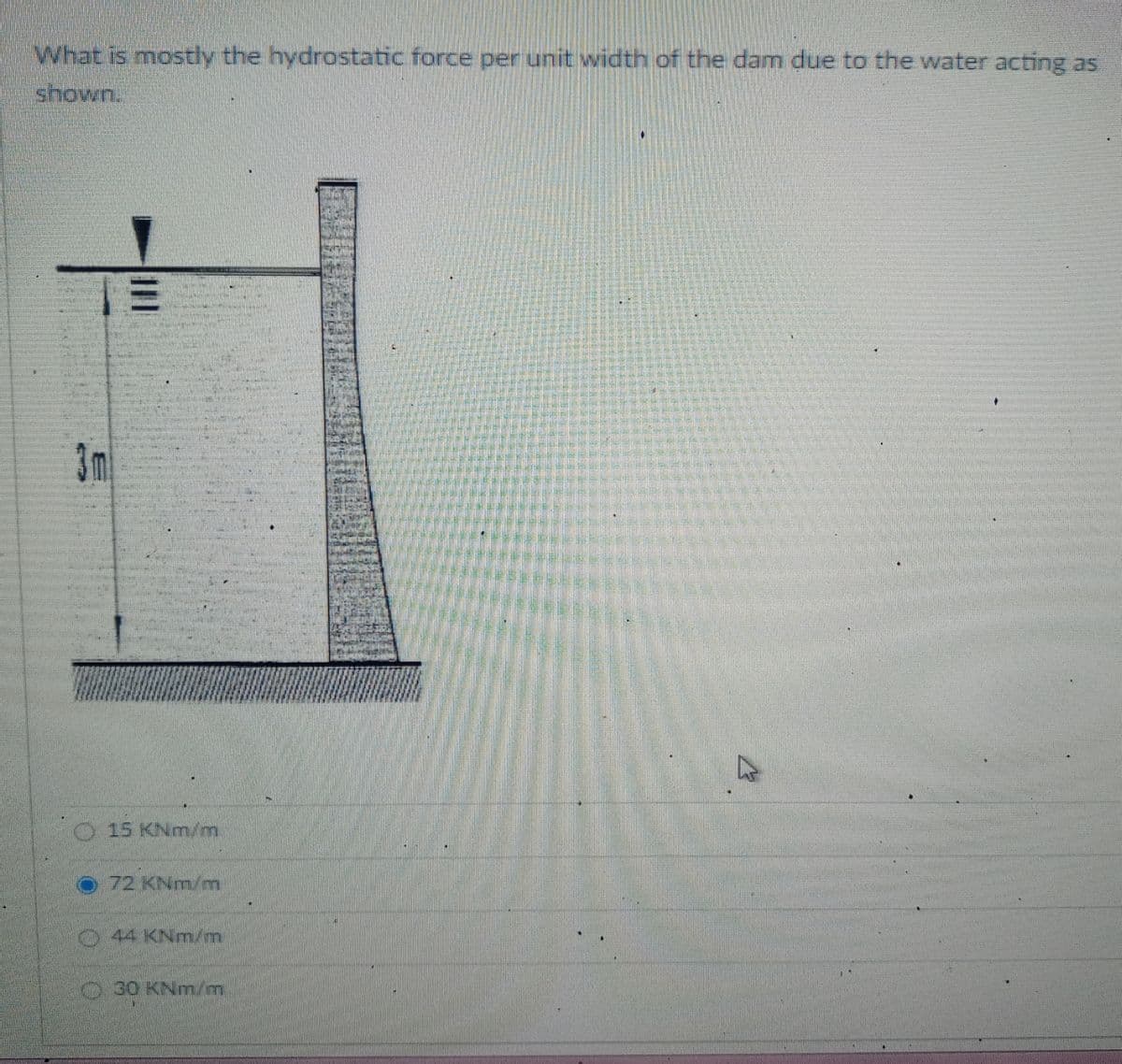 What is mostly the hydrostatic force per unit width of the dam due to the water acting as
shown.
1=
15 KNm/m
72 KNm/m
44 KNm/m
30 KNm/m
4