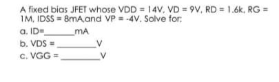 A fixed bias JFET whose VDD = 14V, VD=9V, RD= 1.6k, RG =
1M, IDSS=8mA, and VP = -4V. Solve for:
a. ID=
_MA
b. VDS=
V
C.VGG=
