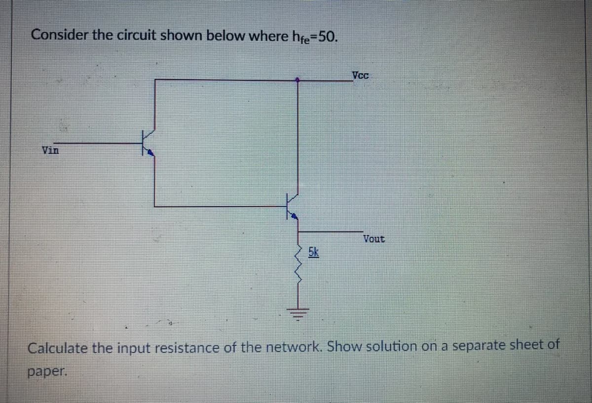 Consider the circuit shown below where hfe-50.
Vcc
Vin
Vout
5k
Calculate the input resistance of the network. Show solution on a separate sheet of
paper.
