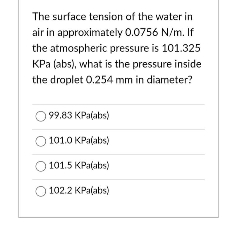 The surface tension of the water in
air in approximately 0.0756 N/m. If
the atmospheric pressure is 101.325
KPa (abs), what is the pressure inside
the droplet 0.254 mm in diameter?
99.83 KPa(abs)
101.0 KPa(abs)
101.5 KPa(abs)
O 102.2 KPa(abs)