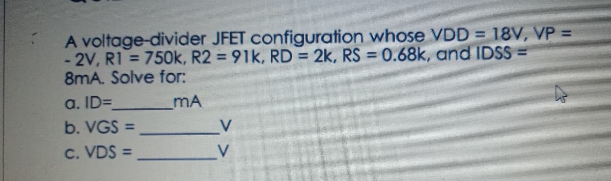 A voltage-divider JFET configuration whose VDD = 18V, VP =
-2V, R1 = 750k, R2 = 91k, RD = 2k, RS = 0.68k, and IDSS =
8mA. Solve for:
a. ID=
_MA
b. VGS =
c. VDS =