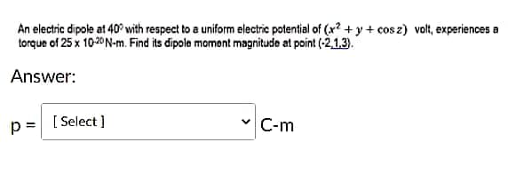 An electric dipole at 40° with respect to a uniform electric potential of (+2+y+cos z) volt, experiences a
torque of 25 x 10-20 N-m. Find its dipole moment magnitude at point (-2.1.3).
Answer:
p = [Select]
C-m
