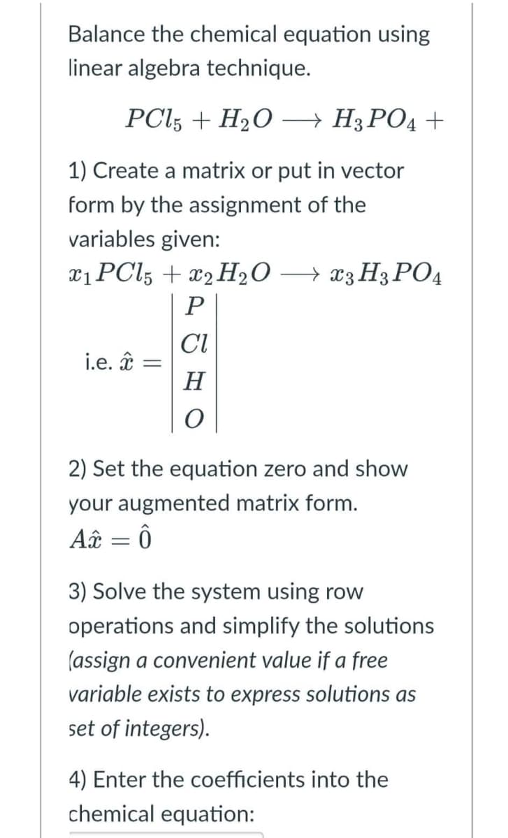 Balance the chemical equation using
linear algebra technique.
PCl5 + H₂O → H3PO4 +
1) Create a matrix or put in vector
form by the assignment of the
variables given:
x1 PCl5 + 2 H₂O → x3 H3PO4
P
CI
i.e. * =
H
O
2) Set the equation zero and show
your augmented matrix form.
A = Ô
3) Solve the system using row
operations and simplify the solutions
(assign a convenient value if a free
variable exists to express solutions as
set of integers).
4) Enter the coefficients into the
chemical equation: