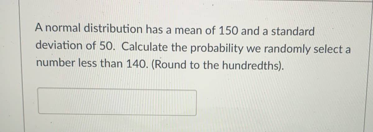 A normal distribution has a mean of 150 and a standard
deviation of 50. Calculate the probability we randomly select a
number less than 140. (Round to the hundredths).
