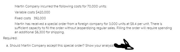 Martin Company incurred the following costs for 70,000 units:
Variable costs $420,000
Fixed costs 392.000
Martin has received a special order from a foreign company for 3,000 units at $8.4 per unit. There is
sufficient capacity to fill the order without jeopardizing regular sales. Filling the order will require spending
an additional $6,300 for shipping.
Required:
a. Should Martin Company accept this special order? Show your analysis
