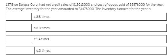 137.Blue Spruce Corp. had net credit sales of $13013000 and cost of goods sold of $9376000 for the year.
The average inventory for the year amounted to $1478000. The inventory turnover for the year is
a.8.8 times.
b.6.3 times.
c.1.4 times.
d.3 times.

