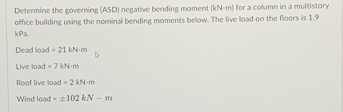 Determine the governing (ASD) negative bending moment (kN-m) for a column in a multistory
office building using the nominal bending moments below. The live load on the floors is 1.9
КРа.
Dead load = 21 kN-m
Live load = 7 kN-m
Roof live load = 2 kN-m
Wind load = 102 kN – m
