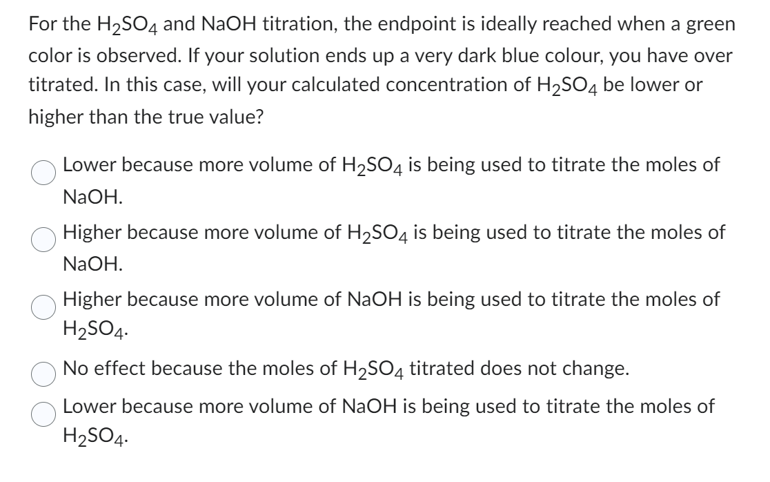 For the H₂SO4 and NaOH titration, the endpoint is ideally reached when a green
color is observed. If your solution ends up a very dark blue colour, you have over
titrated. In this case, will your calculated concentration of H₂SO4 be lower or
higher than the true value?
Lower because more volume of H₂SO4 is being used to titrate the moles of
NaOH.
Higher because more volume of H₂SO4 is being used to titrate the moles of
NaOH.
Higher because more volume of NaOH is being used to titrate the moles of
H₂SO4.
No effect because the moles of H₂SO4 titrated does not change.
Lower because more volume of NaOH is being used to titrate the moles of
H₂SO4.