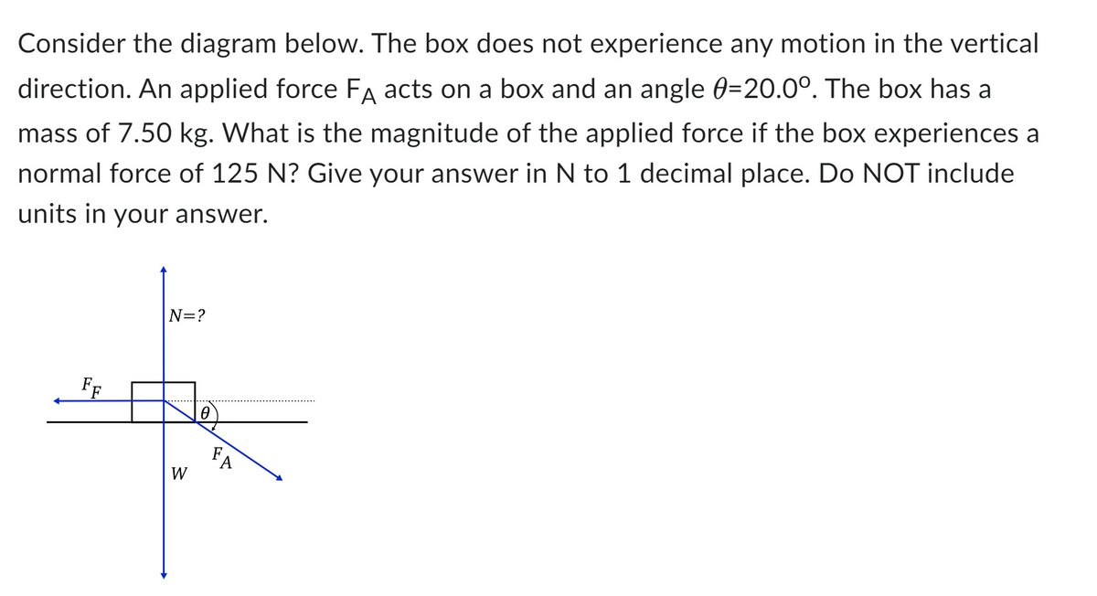 Consider the diagram below. The box does not experience any motion in the vertical
direction. An applied force FA acts on a box and an angle 0-20.0°. The box has a
mass of 7.50 kg. What is the magnitude of the applied force if the box experiences a
normal force of 125 N? Give your answer in N to 1 decimal place. Do NOT include
units in your answer.
FF
|N=?
W
0
FA