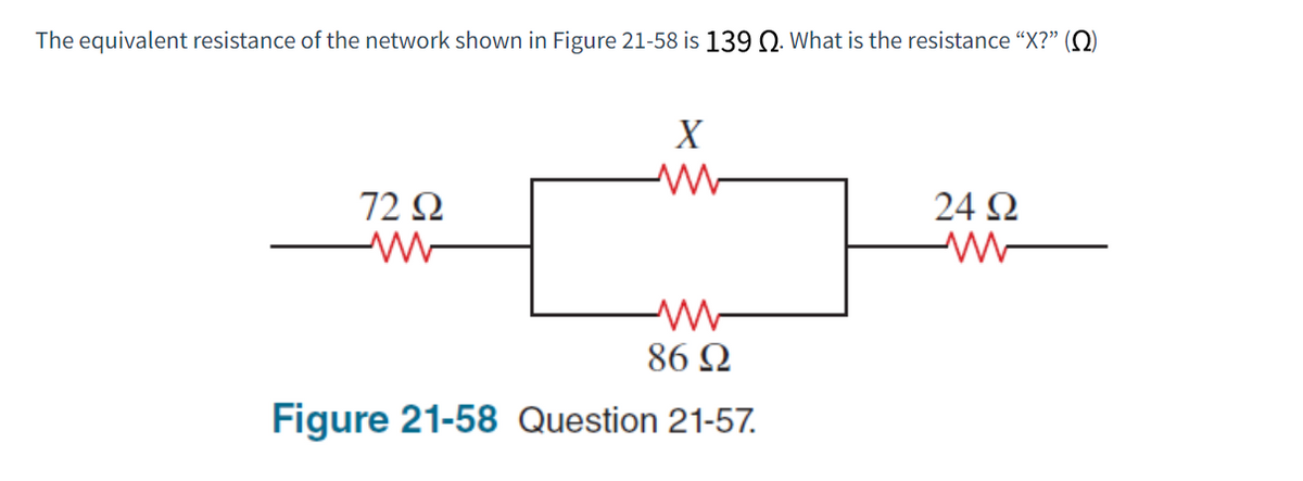 The equivalent resistance of the network shown in Figure 21-58 is 139 Ω. What is the resistance “X?” (Ω)
72 Ω
X
86 Ω
Figure 21-58 Question 21-57.
24 Ω
Μ