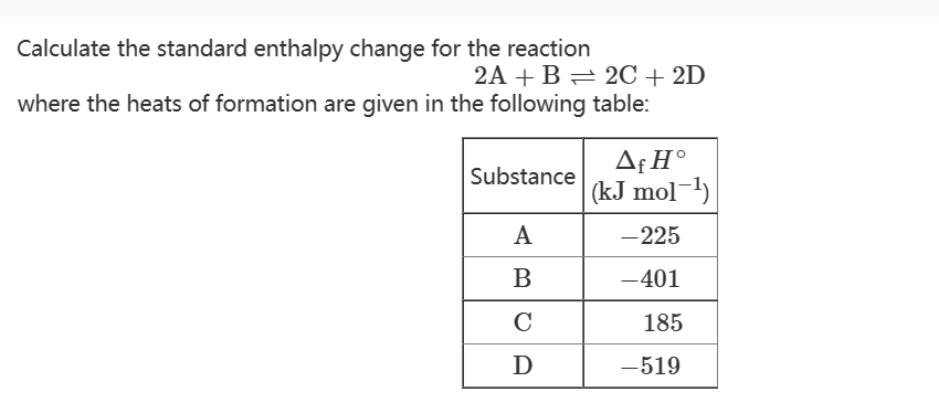 Calculate the standard enthalpy change for the reaction
2A + B 2C + 2D
where the heats of formation are given in the following table:
Substance
A
B
C
D
Af Ho
(kJ mol-¹)
- 225
-401
185
-519