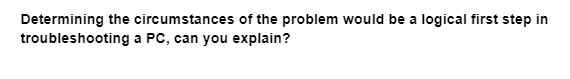 Determining the circumstances of the problem would be a logical first step in
troubleshooting
a PC, can you explain?