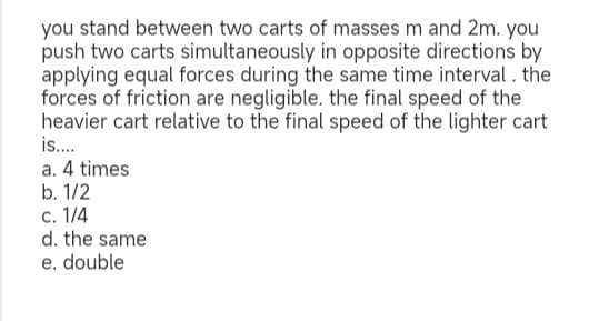you stand between two carts of masses m and 2m. you
push two carts simultaneously in opposite directions by
applying equal forces during the same time interval. the
forces of friction are negligible. the final speed of the
heavier cart relative to the final speed of the lighter cart
is....
a. 4 times
b. 1/2
c. 1/4
d. the same
e. double
