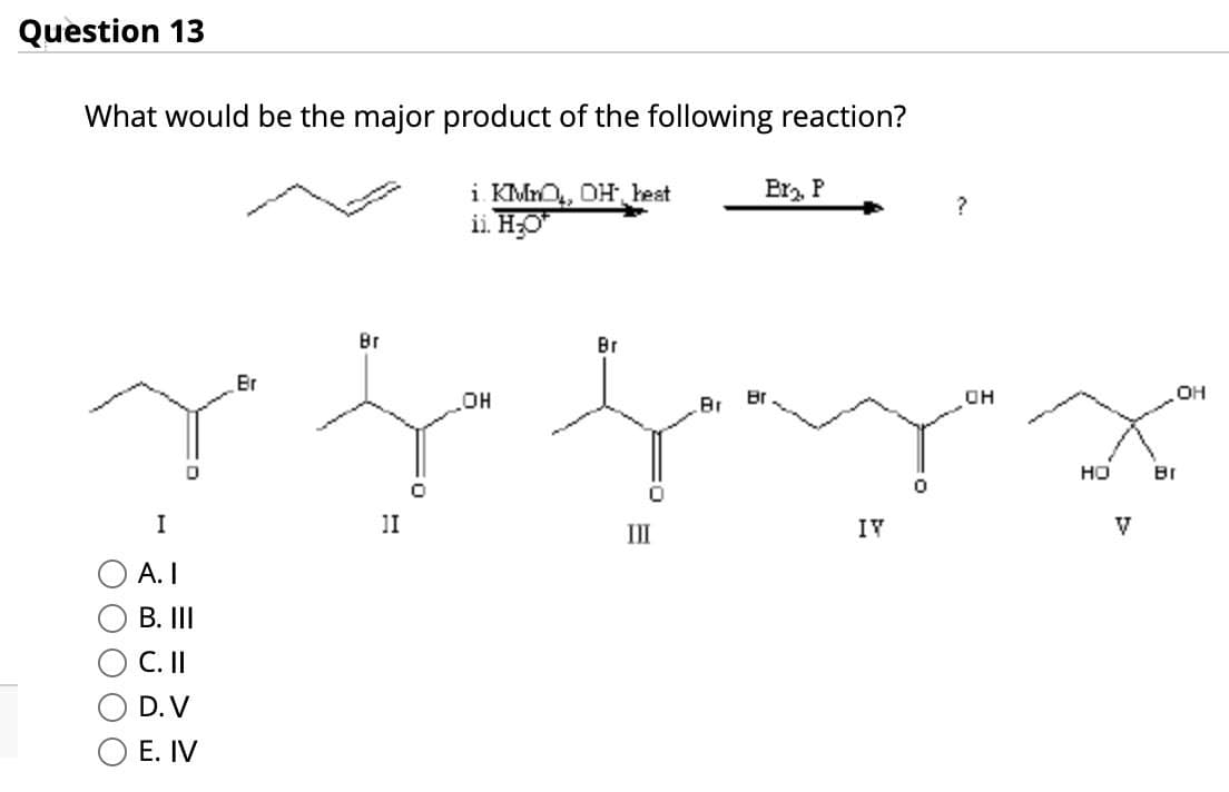 Question 13
What would be the major product of the following reaction?
I
A. I
B. III
C. II
D. V
E. IV
Br
Br
i. KMnO, OH heat
ii. H₂O
Er₂. P
OH
Br
Br
Br
11
III
IV
0
OH
НО
Br
V
OH