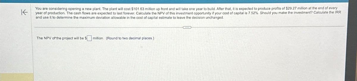 You are considering opening a new plant. The plant will cost $101.63 million up front and will take one year to build. After that, it is expected to produce profits of $29.27 million at the end of every
year of production. The cash flows are expected to last forever. Calculate the NPV of this investment opportunity if your cost of capital is 7.52%. Should you make the investment? Calculate the IRR
and use it to determine the maximum deviation allowable in the cost of capital estimate to leave the decision unchanged.
The NPV of the project will be $☐ million. (Round to two decimal places.)