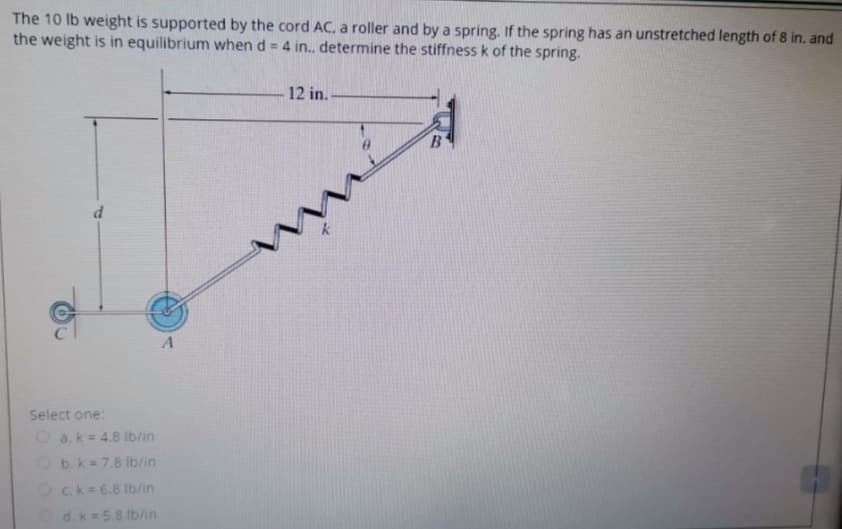 The 10 Ib weight is supported by the cord AC, a roller and by a spring. If the spring has an unstretched length of 8 in. and
the weight is in equilibrium when d = 4 in., determine the stiffness k of the spring.
12 in.
in
A
Select one:
O a.k= 4.8 lb/in
Ob.k=7.8 Ib/in
Oc.k=6.8 Ib/in
Od.k=5.8 Ib/in
