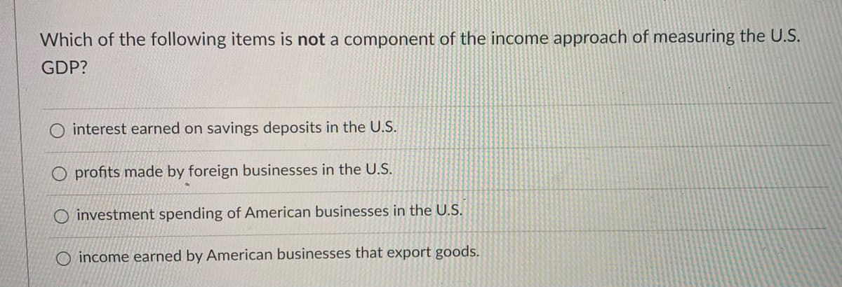 Which of the following items is not a component of the income approach of measuring the U.S.
GDP?
O interest earned on savings deposits in the U.S.
O profits made by foreign businesses in the U.S.
O investment spending of American businesses in the U.S.
O income earned by American businesses that export goods.
