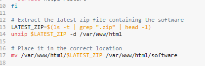 10 fi
11
12 # Extract the latest zip file containing the software
13 LATEST_ZIP=$(1s -t | grep ".zip" | head -1)
14 unzip $LATEST_ZIP -d /var/www/html
15
16 # Place it in the correct location
17 mv /var/www/html/$LATEST_ZIP /var/www/html/software
18