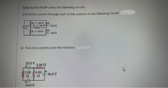 Solve by Kirchhoff's laws the following circuits.
a) Find the current through each of the resistors in the following circuit:
8,1000
+140 R, 1.000
V
R-2.000 3R₂
20.0 V
b) Find the currents over the resistors:
5.00 Ω
$2.00 4.00
Ω ΖΩ
+
14.0 V
2.00 1
1.00
36.0 V