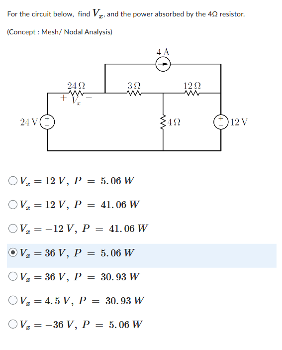 For the circuit below, find V, and the power absorbed by the 402 resistor.
(Concept: Mesh/ Nodal Analysis)
24 V
24Ω
ww
+ V
3Ω
OV₂ = 12 V, P =
5.06 W
OV₂ = 12 V, P = 41.06 W
OV=-12 V, P = 41.06 W
OV₂ = 36 V, P = 5.06 W
I
OV₂ = 36 V, P = 30.93 W
OV=4.5 V, P = 30.93 W
OV₂ = -36 V, P = 5.06 W
4 A
ww
ΣΩ
12Ω
12 V