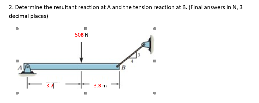 2. Determine the resultant reaction at A and the tension reaction at B. (Final answers in N, 3
decimal places)
ㅏ
3.7
508 N
3.3 m
B