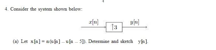 4. Consider the system shown below:
x[n]
13
y[n]
(a) Let x[n] = n(u[n]-u[n-5]). Determine and sketch y[n].